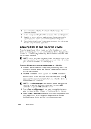Page 120120Applications
Copying Files to and From the Device
To exchange pictures, videos, music, and other files between your 
device and a computer, you can use the internal device storage or the 
SD card as a USB drive, by connecting the device to a computer with 
the included USB cable.
 NOTE: To copy files to and from your SD card, you need to install the SD 
card in your device. For more information on how to install a SD card on 
your device, see "Insert the SD card" on page 11.
To set the SD card...
