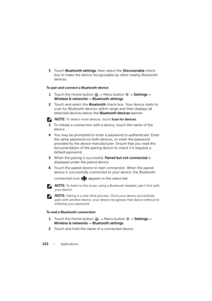 Page 122122Applications
3To u c h  Bluetooth settings, then select the Discoverable check 
box to make the device recognizable by other nearby Bluetooth 
devices.
To pair and connect a Bluetooth device
1Touch the Home button → Menu button → Settings→ 
Wireless & networks→ Bluetooth settings.
2Touch and select the Bluetooth check box. Your device starts to 
scan for Bluetooth devices within range and then displays all 
detected devices below the Bluetooth devices banner.
 NOTE: To detect more devices, touch Scan...