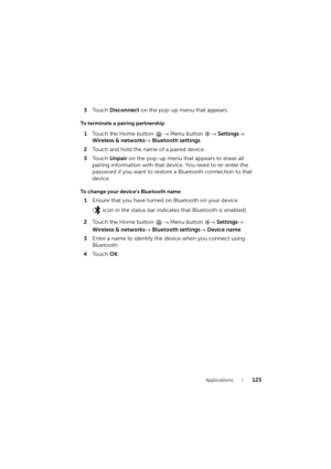 Page 123Applications123
3To u c h  Disconnect on the pop-up menu that appears.
To terminate a pairing partnership
1Touch the Home button → Menu button → Settings→ 
Wireless & networks→ Bluetooth settings.
2Touch and hold the name of a paired device.
3To u c h  Unpair on the pop-up menu that appears to erase all 
pairing information with that device. You need to re-enter the 
password if you want to restore a Bluetooth connection to that 
device.
To change your device’s Bluetooth name
1Ensure that you have turned...