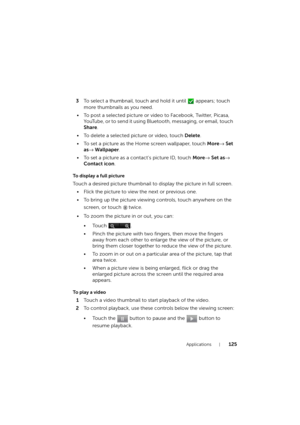 Page 125Applications125
3To select a thumbnail, touch and hold it until   appears; touch 
more thumbnails as you need.
• To post a selected picture or video to Facebook, Twitter, Picasa, 
YouTube, or to send it using Bluetooth, messaging, or email, touch 
Share.
• To delete a selected picture or video, touch Delete.
• To set a picture as the Home screen wallpaper, touch More→ Set 
as→ Wallpaper.
• To set a picture as a contact’s picture ID, touch More→ Set as→ 
Contact icon.
To display a full picture
Touch a...