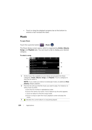 Page 126126Applications
• Touch or drag the playback progress bar at the bottom to 
rewind or fast-forward the video.
Music
To  o p e n  M u s i c
Touch the Launcher button → Music .
The Music library screen opens, which is organized by Artists, Albums, 
Songs, and Playlists tabs. You can touch a tab to display your desired 
category.
To  s e l e c t  a  s o n g
1All the music files available on your device are grouped into these 
categories: Artists, Albums, Songs, and Playlists. Touch a category to 
view the...