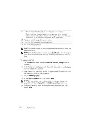 Page 128128Applications
 NOTE: Press the volume up button or volume down button to adjust the 
playback volume.
 
NOTE: On the Music library screen, touch Shuffle all to play all songs in 
your library in random order. The first randomly selected song starts to 
play.
To create a playlist
1On the Music screen, touch the Artists, Albums, Songs tabs as 
needed.
2Flick the screen until you reach the artist, album, or song that you 
want to add to the playlist.
3Touch and hold the artist, album, or song that you...