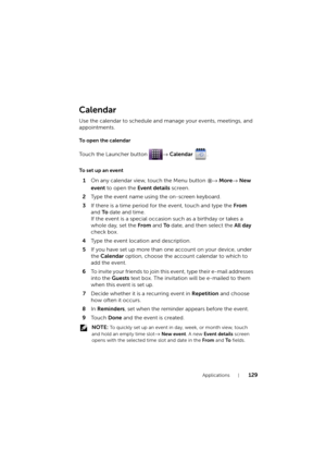 Page 129Applications129
Calendar
Use the calendar to schedule and manage your events, meetings, and 
appointments.
To open the calendar
Touch the Launcher button → Calendar .
To set up an event
1On any calendar view, touch the Menu button → More→ New 
event to open the Event details screen.
2Type the event name using the on-screen keyboard.
3If there is a time period for the event, touch and type the From 
and To date and time.
If the event is a special occasion such as a birthday or takes a 
whole day, set the...