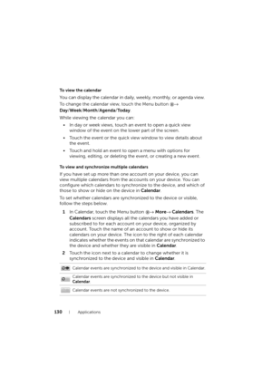 Page 130130Applications
To  v i e w  t h e  c a l e n d a r
You can display the calendar in daily, weekly, monthly, or agenda view. 
To change the calendar view, 
touch the Menu button → 
Day/Week/Month/Agenda/To d a y.
While viewing the calendar you can:
• In day or week views, touch an event to open a quick view 
window of the event on the lower part of the screen.
• Touch the event or the quick view window to view details about 
the event.
• Touch and hold an event to open a menu with options for 
viewing,...