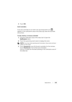 Page 131Applications131
3To u c h  OK.
Event reminders
If you set a reminder for an event, the upcoming event icon   
appears in the notifications area of the status bar when the reminder 
time arrives.
To view, dismiss, or snooze a reminder
1Drag the notification area of the status bar to open the 
Notification menu.
2Touch the upcoming event name to display the event.
 NOTE: If you have other pending event reminders, these events will also 
appear on the screen.
3To u c h  Snooze all to put off all event...