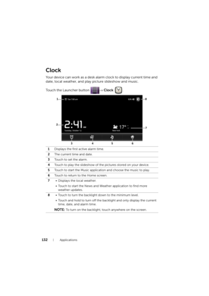 Page 132132Applications
Clock
Your device can work as a desk alarm clock to display current time and 
date, local weather, and play picture slideshow and music.
Touch the Launcher button → Clock .
1Displays the first active alarm time.
2The current time and date.
3Touch to set the alarm.
4Touch to play the slideshow of the pictures stored on your device.
5Touch to start the Music application and choose the music to play.
6Touch to return to the Home screen.
7• Displays the local weather.
• Touch to start the...