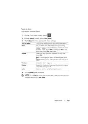 Page 133Applications133
To set an alarm
You can set multiple alarms.
1On the Clock main screen, touch  .
2On the Alarms screen, touch Add alarm.
3The Set alarm menu opens with these settings:
4To u c h  Done to set the alarm.
 NOTE: On the Alarms screen you can also add a new alarm by touching 
the Menu button 
→ Add alarm. Turn on alarmTurn on the alarm that you have set on the device.
Ti m eSet the alarm time. Adjust the time by touching 
 or  , or touch the hour and minute fields 
to enter a time. Touch AM to...