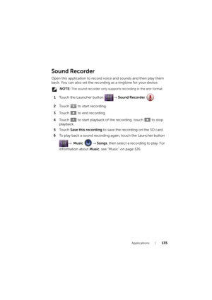 Page 135Applications135
Sound Recorder
Open this application to record voice and sounds and then play them 
back. You can also set the recording as a ringtone for your device.
 NOTE: The sound recorder only supports recording in the amr format.
1Touch the Launcher button → Sound Recorder .
2Touch   to start recording.
3To u c h    t o  e n d  r e c o r d i n g .
4Touch   to start playback of the recording; touch   to stop 
playback.
5To u c h  Save this recording to save the recording on the SD card.
6To play...
