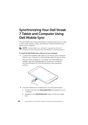 Page 136136Synchronizing Your Dell Streak 7 Tablet and Computer Using Dell Mobile Sync
Synchronizing Your Dell Streak 
7 Tablet and Computer Using 
Dell Mobile Sync
The Dell Mobile Sync (powered by Nero™) software allows you to copy 
or sync music, photos, videos, and Outlook contacts between your 
device and a computer.
 NOTE: The Dell Mobile Sync software is supported by Microsoft 
Windows XP (SP3), Windows Vista, and Windows 7 operating systems.
To install the Dell Mobile Sync software on your computer...