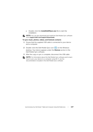 Page 137Synchronizing Your Dell Streak 7 Tablet and Computer Using Dell Mobile Sync137
cDouble-click the InstallDellMSync.exe file to start the 
installation.
 NOTE: You can also download and install the Dell Mobile Sync software 
from support.dell.com/support/downloads.
To sync music, photos, videos, and Outlook contacts:
1Ensure that the supplied USB cable is connected to your device 
and a computer.
2Double-click the Dell Mobile Sync icon   on the Windows 
desktop. Your device appears under the Devices...