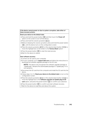 Page 141Troubleshooting141
If the device cannot power on due to system corruption, take either of 
these recovery actions:
Reset your device to the default state
1Press and hold the power button   and then touch the Power off 
option on the screen to turn off the device.
2Press and hold the volume up button  .
3Without releasing the volume up button, press and hold the power button 
, until the device turns on the configuration screen.
4Press the volume up button   or the volume down button   to 
move the...