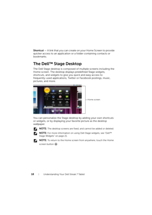 Page 1818Understanding Your Dell Streak 7 Tablet
Shortcut — A link that you can create on your Home Screen to p rovide 
quicker access to an application or a folder containing contacts or 
bookmarks.
The Dell™ Stage Desktop
The Dell Stage desktop is composed of multiple screens including the 
Home screen. The desktop displays predefined Stage widgets, 
shortcuts, and widgets to give you quick and easy access to 
frequently-used applications, Twitter or Facebook postings, music, 
pictures, and more.
You can...