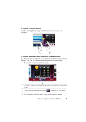 Page 19Understanding Your Dell Streak 7 Tablet19
To navigate across the desktop
Flick the desktop horizontally until the desired Home screen is 
displayed.
To navigate the Home screens using Home screen thumbnails
The Home screen thumbnails act as shortcuts to their individual Home 
screens. The icon of the thumbnail represents the Stage widget.
• To view the Home screen thumbnails:
• To control the Home screens using the thumbnails, either:
1Touch the bottom area on either side of the quick buttons, as...