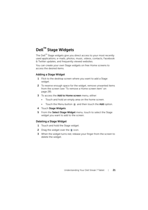 Page 21Understanding Your Dell Streak 7 Tablet21
Dell™ Stage Widgets
The Dell™ Stage widgets give you direct access to your most recently 
used applications, e-mails, photos, music, videos, contacts, Facebook 
& Twitter updates, and frequently viewed websites.
You can create your own Stage widgets on free Home screens to 
access the desired items.
Adding a Stage Widget
1Flick to the desktop screen where you want to add a Stage 
widget.
2To reserve enough space for the widget, remove unwanted items 
from the...