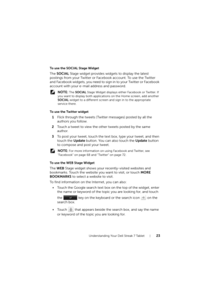 Page 23Understanding Your Dell Streak 7 Tablet23
To use the SOCIAL Stage Widget
The SOCIAL Stage widget provides widgets to display the latest 
postings from your Twitter or Facebook account. To use the Twitter 
a nd Facebook wid gets, you need to sign in to your Twitter or Fa ceb ook 
account with your e-mail address and password.
 NOTE: The SOCIAL Stage Widget displays either Facebook or Twitter. If 
you want to display both applications on the Home screen, add another 
SOCIAL widget to a different screen and...