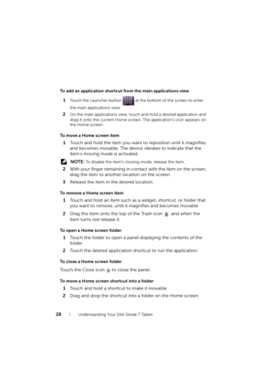 Page 2828Understanding Your Dell Streak 7 Tablet
To add an application shortcut from the main applications view
1Touch the Launcher button   at the bottom of the screen to enter 
the main applications view.
2On the main applications view, touch and hold a desired application and 
drag it onto the current Home screen. The application’s icon appears on 
the Home screen.
To move a Home screen item
1Touch and hold the item you want to reposition until it magnifies 
and becomes movable. The device vibrates to...
