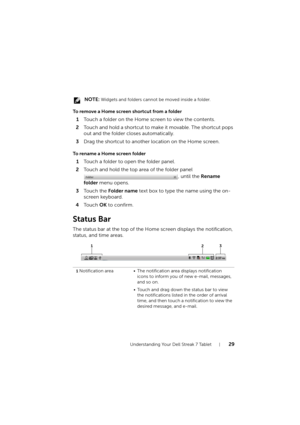 Page 29Understanding Your Dell Streak 7 Tablet29
 NOTE: Widgets and folders cannot be moved inside a folder.
To remove a Home screen shortcut from a folder
1Touch a folder on the Home screen to view the contents.
2Touch and hold a shortcut to make it movable. The shortcut pops 
out and the folder closes automatically.
3Drag the shortcut to another location on the Home screen.
To rename a Home screen folder
1Touch a folder to open the folder panel.
2Touch and hold the top area of the folder panel 
, until the...
