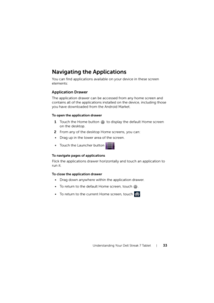 Page 33Understanding Your Dell Streak 7 Tablet33
Navigating the Applications
You can find applications available on your device in these screen 
elements:
Application Drawer
The application drawer can be accessed from any home screen and 
contains all of the applications installed on the device, including those 
you have downloaded from the Android Market.
To open the application drawer
1Touch the Home button   to display the default Home screen 
on the desktop.
2From any of the desktop Home screens, you can:
•...