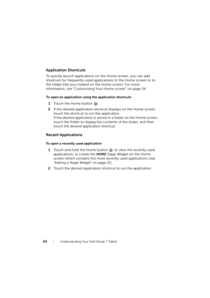 Page 3434Understanding Your Dell Streak 7 Tablet
Application Shortcuts
To quickly launch applications on the Home screen, you can add 
shortcuts for frequently-used applications to the Home screen or to 
the folder that you created on the Home screen. For more 
information, see "Customizing Your Home screen" on page 24.
To open an application using the application shortcuts
1Touch the Home button  .
2If the desired application shortcut displays on the Home screen, 
touch the shortcut to run the...