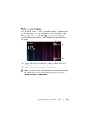 Page 35Understanding Your Dell Streak 7 Tablet35
The Screen Lock Wallpaper
You can set the display to turn off automatically after a timeout period 
of inactivity, or turn it off manually by pressing the power button  .
When you press the power button  to wake up the display, the 
screen lock wallpaper appears to help prevent unintentional touch of 
the screen.
 NOTE: To set the duration the screen remains on before turning off after 
the last operation, touch the Home button 
→ Menu button → 
Settings
→...