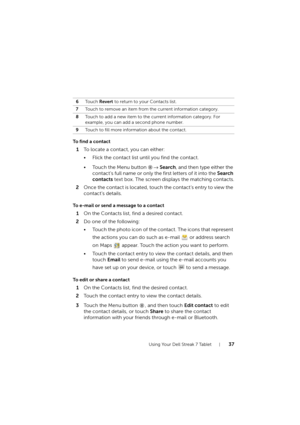 Page 37Using Your Dell Streak 7 Tablet37
To find a contact
1To locate a contact, you can either:
• Flick the contact list until you find the contact.
• Touch the Menu button → Search, and then type either the 
contact’s full name or only the first letters of it into the Search 
contacts text box. The screen displays the matching contacts.
2Once the contact is located, touch the contact’s entry to view the 
contact’s details.
To e-mail or send a message to a contact
1On the Contacts list, find a desired...