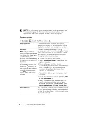 Page 3838Using Your Dell Streak 7 Tablet
 NOTE: For information about composing and sending messages, see 
"Messaging" on page 39. For information about using the e-mail 
applications, see "Gmail" on page 76 and "E-mail" on page 65.
Contacts settings
In Contacts , touch the Menu button  .
Display optionsChoose from which accounts you want to 
display the contacts, or set your device to only 
display the contacts who have phone numbers.
Accounts
NOTE: If you want to 
synchronize...