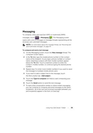 Page 39Using Your Dell Streak 7 Tablet39
Messaging
To compose, send, and read text (SMS) or multimedia (MMS) 
messages, touch → Messaging  . The Messaging screen 
opens with a list of messages or message threads representing all the 
received, sent, and draft messages.
 NOTE: For information about the message thread, see "Receiving text 
and multimedia messages" on page 43.
To compose and send a text message
1On the Messaging screen, touch the New message thread. The 
composer screen opens.
2In the To...