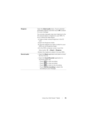 Page 41Using Your Dell Streak 7 Tablet41
RingtoneOpen the Select audio menu. Touch a desired 
preloaded ringtone, and then touch OK to attach 
it to your message.
You can also manually copy new ringtones to the 
SD card and attach a ringtone to your MMS. To 
do so, follow the steps below:
1Create a folder named Ringtones in the SD 
card.
2Open the Ringtones folder.
3Copy the ringtone you want to attach to your 
MMS into the Ringtones folder.
4On the MMS composer screen, touch the 
Menu button 
→ Attach→...
