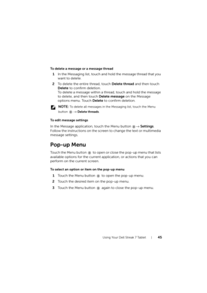 Page 45Using Your Dell Streak 7 Tablet45
To delete a message or a message thread
1In the Messaging list, touch and hold the message thread that you 
want to delete.
2To delete the entire thread, touch Delete thread and then touch 
Delete to confirm deletion.
To delete a message within a thread, touch and hold the message 
to delete, and then touch Delete message on the Message 
options menu. Touch Delete to confirm deletion.
 NOTE: To delete all messages in the Messaging list, touch the Menu 
button 
→ Delete...