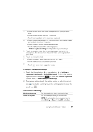 Page 47Using Your Dell Streak 7 Tablet47
To configure the keyboard settings
1Touch the Home button → Menu button → Settings→ 
Language & keyboard→ Android keyboard. Or from the Android 
keyboard, touch and hold   to open the Android keyboard 
context menu→ Android keyboard settings.
2To enable a setting, touch the setting option to select the check 
box  ; to disable a setting, touch the setting option to clear the 
check box  .
Available keyboard settings
3• Touch once to show the uppercase keyboard for typing...
