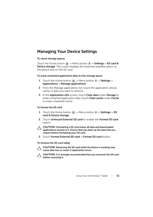 Page 51Using Your Dell Streak 7 Tablet51
Managing Your Device Settings
To check storage spaces
Touch the Home button → Menu button → Settings→ SD card & 
Device storage
. The screen displays the total and available space on 
the device and on the SD card.
To erase unwanted application data to free storage space
1Touch the Home button → Menu button → Settings→ 
Applications→ Manage applications.
2From the Manage applications list, touch the application whose 
cache or data you want to remove.
3In the Application...