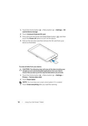 Page 5252Using Your Dell Streak 7 Tablet
1Touch the Home button → Menu button → Settings→ SD 
card & Device storage.
2To u c h  Unmount External SD card.
3Press and hold the Power and Sleep/Wake button   and then 
touch the Power off option to turn off the device.
4Pull out the slot door and then remove the SD card from your 
device as illustrated.
To erase all data from your device
 CAUTION: The following steps will erase all the data including your 
Google account and downloaded applications from your device....