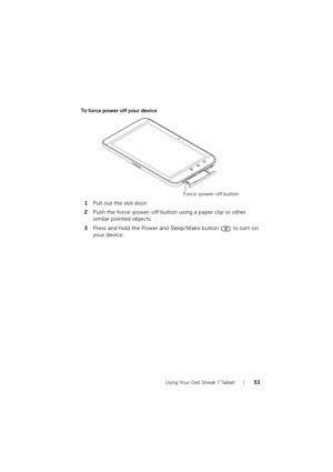 Page 53Using Your Dell Streak 7 Tablet53
To force power off your device
1Pull out the slot door.
2Push the force-power-off button using a paper clip or other 
similar pointed objects.
3Press and hold the Power and Sleep/Wake button   to turn on 
your device.
Force-power-off button
LG7_bk0.book  Page 53  Tuesday, December 28, 2010  6:15 PM 