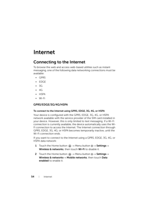 Page 5454Internet
Internet
Connecting to the Internet
To browse the web and access web-based utilities such as instant 
messaging, one of the following data networking connections must be 
available:
•GPRS
•EDGE
•3G
•4G
•HSPA
•Wi-Fi
GPRS/EDGE/3G/4G/HSPA
To connect to the Internet using GPRS, EDGE, 3G, 4G, or HSPA
Your device is configured with the GPRS, EDGE, 3G, 4G, or HSPA 
network available with the service provider of the SIM card installed in 
your device. However, this is only limited to text messaging....