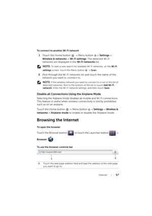 Page 57Internet57
To connect to another Wi-Fi network
1Touch the Home button → Menu button → Settings→ 
Wireless & networks→ Wi-Fi settings. The detected Wi-Fi 
networks are displayed in the Wi-Fi networks list.
 NOTE: To start a new search for available Wi-Fi networks, on the Wi-Fi 
settings screen, touch the Menu button   
→ Scan.
2Flick through the Wi-Fi networks list and touch the name of the 
network you want to connect to.
 NOTE: If the wireless network you want to connect to is not in the list of...