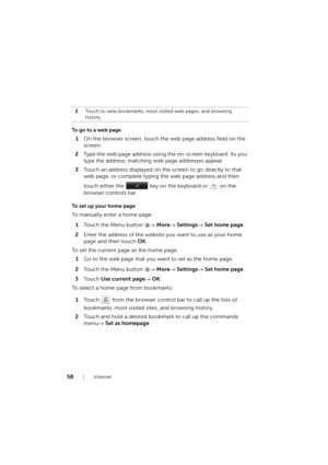 Page 5858Internet
To go to a web page
1On the browser screen, touch the web page address field on the 
screen.
2Type the web page address using the on-screen keyboard. As you 
type the address, matching web page addresses appear. 
3Touch an address displayed on the screen to go directly to that 
web page, or complete typing the web page address and then 
touch either the   key on the keyboard or   on the 
browser controls bar.
To set up your home page
To manually enter a home page:
1Touch the Menu button →...