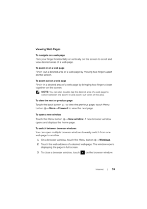 Page 59Internet59
Viewing Web Pages
To navigate on a web page
Flick your finger horizontally or vertically on the screen to scroll and 
view desired areas of a web page.
To zoom in on a web page
Pinch-out a desired area of a web page by moving two fingers apart 
on the screen.
To zoom out on a web page
Pinch-in a desired area of a web page by bringing two fingers closer 
together on the screen.
 NOTE: You can also double-tap the desired area of a web page to 
switch between the zoom-in and zoom-out views of the...