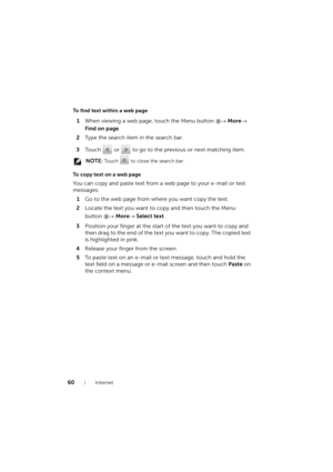 Page 6060Internet
To find text within a web page
1When viewing a web page, touch the Menu button → More→ 
Find on page.
2Type the search item in the search bar.
3Touch   or   to go to the previous or next matching item.
 NOTE: To u c h   to close the search bar.
To copy text on a web page
You can copy and paste text from a web page to your e-mail or text 
messages.
1Go to the web page from where you want copy the text.
2Locate the text you want to copy and then touch the Menu 
button → More→ Select text....