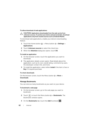 Page 6262Internet
To allow download of web applications
 CAUTION: Applications downloaded from the web can be from 
unknown sources. To protect your device and personal data, download 
applications only from trusted sources such as Android Market.
To download web applications, enable your device’s downloading 
feature.
1Touch the Home button → Menu button → Settings→ 
Applications.
2To u c h  Unknown sources to select the check box.
3When the Attention dialog box opens, touch OK.
To install an application
1On...