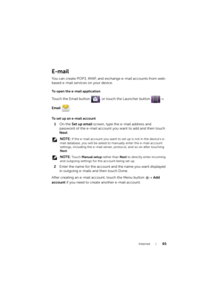 Page 65Internet65
E-mail
You can create POP3, IMAP, and exchange e-mail accounts from web-
based e-mail services on your device.
To open the e-mail application
Touch the Email button  , or touch the Launcher button → 
Email .
To set up an e-mail account
1On the Set up email screen, type the e-mail address and 
password of the e-mail account you want to add and then touch 
Next.
 NOTE: If the e-mail account you want to set up is not in the device's e-
mail database, you will be asked to manually enter the...