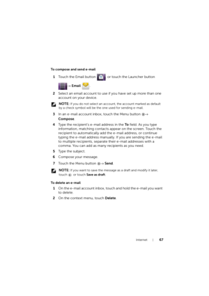 Page 67Internet67
To compose and send e-mail
1Touch the Email button  , or touch the Launcher button 
→ Email .
2Select an email account to use if you have set up more than one 
account on your device.
 NOTE: If you do not select an account, the account marked as default 
by a check symbol will be the one used for sending e-mail.
3In an e-mail account inbox, touch the Menu button → 
Compose.
4Type the recipient’s e-mail address in the To field. As you type 
information, matching contacts appear on the screen....