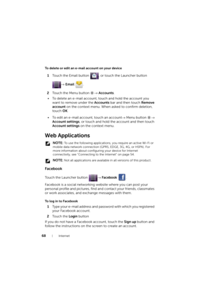 Page 6868Internet
To delete or edit an e-mail account on your device
1Touch the Email button  , or touch the Launcher button 
→ Email .
2Touch the Menu button → Accounts.
• To delete an e-mail account, touch and hold the account you 
want to remove under the Accounts bar and then touch Remove 
account on the context menu. When asked to confirm deletion, 
touch OK.
• To edit an e-mail account, touch an account→ Menu button →
 
Account settings, or touch and hold the account and then touch 
Account settings on...