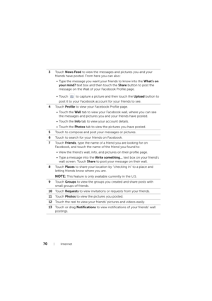 Page 7070Internet
3To u c h  News Feed to view the messages and pictures you and your 
friends have posted. From here you can also:
• Type the message you want your friends to know into the What’s on 
your mind? text box and then touch the Share button to post the 
message on the Wall of your Facebook Profile page.
• Touch   to capture a picture and then touch the Upload button to 
post it to your Facebook account for your friends to see.
4To u c h  Profile to view your Facebook Profile page.
• Touch the Wall...
