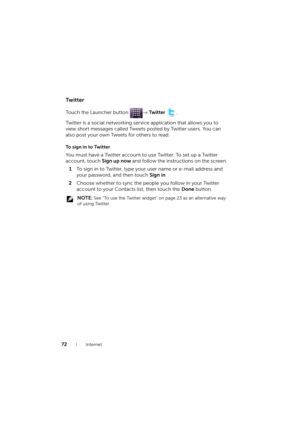 Page 7272Internet
Tw i t t e r
Touch the Launcher button → Tw i t t e r .
Twitter is a social networking service application that allows you to 
view short messages called Tweets posted by Twitter users. You can 
also post your own Tweets for others to read.
To sign in to Twitter
You must have a Twitter account to use Twitter. To set up a Twitter 
account, touch Sign up now and follow the instructions on the screen.
1To sign in to Twitter, type your user name or e-mail address and 
your password, and then touch...