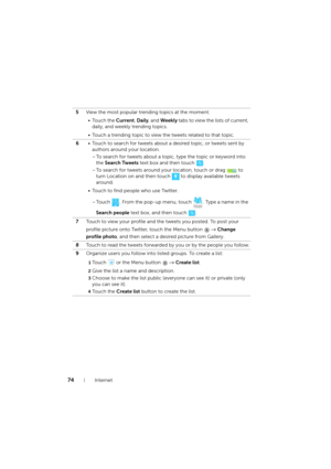 Page 7474Internet
5View the most popular trending topics at the moment.
•Touch the Current, Daily, and Weekly tabs to view the lists of current, 
daily, and weekly trending topics.
• Touch a trending topic to view the tweets related to that topic.
6• Touch to search for tweets about a desired topic, or tweets sent by 
authors around your location.
– To search for tweets about a topic, type the topic or keyword into 
the Search Tweets text box and then touch  .
– To search for tweets around your location, touch...