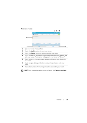 Page 75Internet75
To create a tweet
 NOTE: For more information on using Twitter, visit Twitter.com/Help. 1Type your tweet message here.
2Touch the Update button to post your tweet.
3Touch the Cancel button to quit composing your tweet.
4Touch to view the people you follow, then select who you want to talk 
to in your tweet. Their names will appear in your tweet as “@name”.
5Touch to launch the camera and capture a picture to post along with 
your tweet.
6Touch to open Gallery and select a picture to post along...