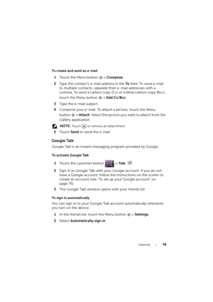 Page 79Internet79
To create and send an e-mail
1Touch the Menu button → Compose.
2Type the contact’s e-mail address in the To field. To send e-mail 
to multiple contacts, separate their e-mail addresses with a 
comma. To send a carbon copy (Cc) or a blind carbon copy (Bcc), 
touch the Menu button → Add Cc/Bcc.
3Type the e-mail subject.
4Compose your e-mail. To attach a picture, touch the Menu 
button → Attach. Select the picture you want to attach from the 
Gallery application.
 NOTE: Touch   to remove an...