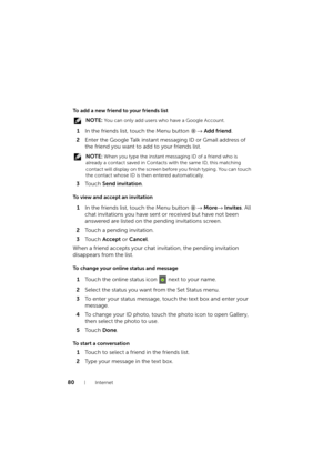 Page 8080Internet
To add a new friend to your friends list
 NOTE: You can only add users who have a Google Account.
1In the friends list, touch the Menu button → Add friend.
2Enter the Google Talk instant messaging ID or Gmail address of 
the friend you want to add to your friends list.
 NOTE: When you type the instant messaging ID of a friend who is 
already a contact saved in Contacts with the same ID, this matching 
contact will display on the screen before you finish typing. You can touch 
the contact whose...