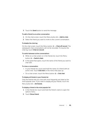 Page 81Internet81
3To u c h  t h e  Send button to send the message.
To add a friend to an active conversation
1On the chat screen, touch the Menu button → Add to chat.
2Select the friend you want to invite to the current conversation.
To disable the chat log
On the chat screen, touch the Menu button → Chat off record. The 
subsequent chat conversations will not be recorded. To resume the 
chat log, touch Chat on record.
To switch between active conversations
1While on a chat screen or in the friends list,...