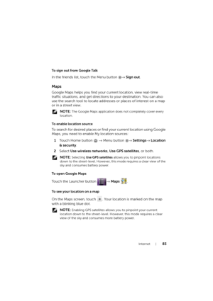 Page 83Internet83
To sign out from Google Talk
In the friends list, touch the Menu button → Sign out.
Maps
Google Maps helps you find your current location, view real-time 
traffic situations, and get directions to your destination. You can also 
use the search tool to locate addresses or places of interest on a map 
or in a street view.
 NOTE: The Google Maps application does not completely cover every 
location.
To  e n a b l e  l o c a t i o n  s o u r c e
To sea rch for desired places or find your curre nt...